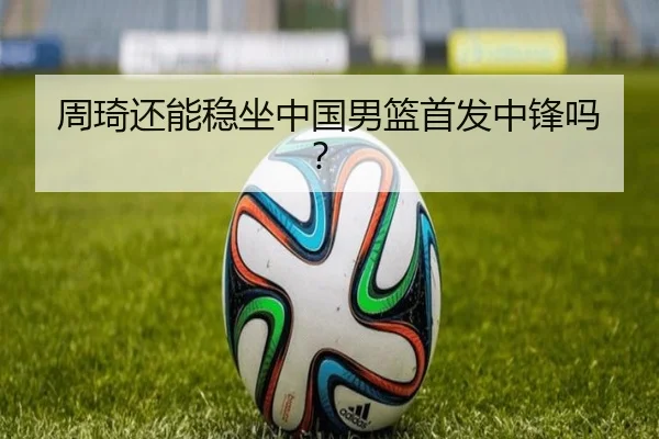 周琦还能稳坐中国男篮首发中锋吗？